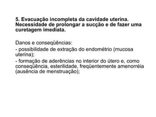 5. Evacuação incompleta da cavidade uterina. Necessidade de prolongar a sucção e de fazer uma curetagem imediata. Danos e conseqüências: - possibilidade de extração do endométrio (mucosa uterina); - formação de aderências no interior do útero e, como conseqüência, esterilidade, freqüentemente amenorréia (ausência de menstruação); 