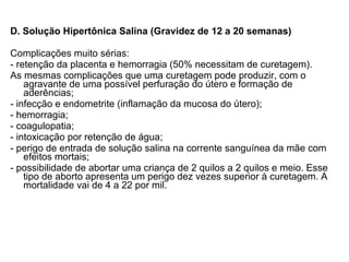 D. Solução Hipertônica Salina (Gravidez de 12 a 20 semanas) Complicações muito sérias: - retenção da placenta e hemorragia (50% necessitam de curetagem). As mesmas complicações que uma curetagem pode produzir, com o agravante de uma possível perfuração do útero e formação de aderências; - infecção e endometrite (inflamação da mucosa do útero); - hemorragia; - coagulopatia; - intoxicação por retenção de água;  - perigo de entrada de solução salina na corrente sanguínea da mãe com efeitos mortais; - possibilidade de abortar uma criança de 2 quilos a 2 quilos e meio. Esse tipo de aborto apresenta um perigo dez vezes superior à curetagem. A mortalidade vai de 4 a 22 por mil. 