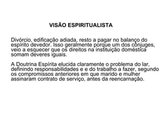 VISÃO ESPIRITUALISTA Divórcio, edificação adiada, resto a pagar no balanço do espírito devedor. Isso geralmente porque um dos cônjuges, veio a esquecer que os direitos na instituição doméstica somam deveres iguais.  A Doutrina Espírita elucida claramente o problema do lar, definindo responsabilidades e e do trabalho a fazer, segundo os compromissos anteriores em que marido e mulher assinaram contrato de serviço, antes da reencarnação.  