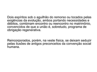 Dois espíritos sob o aguilhão do remorso ou tocados pelas exigências da evolução, ambos portando necessidades e débitos, combinam encontro ou reencontro no matrimônio, convencidos de que a união é, sobretudo, programa de obrigação regenerativa.  Reincorporados, porém, na veste física, se deixam seduzir pelas ilusões de antigos preconceitos da convenção social humana.  