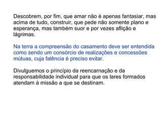 Descobrem, por fim, que amar não é apenas fantasiar, mas acima de tudo, construir, que pede não somente plano e esperança, mas também suor e por vezes aflição e lágrimas.  Na terra a compreensão do casamento deve ser entendida como sendo um consórcio de realizações e concessões mútuas, cuja falência é preciso evitar.  Divulguemos o princípio da reencarnação e da responsabilidade individual para que os lares formados atendam à missão a que se destinam.  