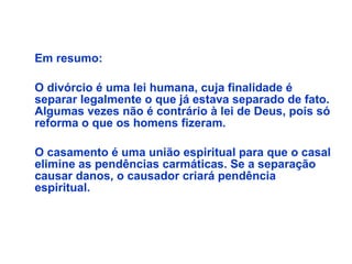    Em resumo: O divórcio é uma lei humana, cuja finalidade é separar legalmente o que já estava separado de fato. Algumas vezes não é contrário à lei de Deus, pois só reforma o que os homens fizeram. O casamento é uma união espiritual para que o casal elimine as pendências carmáticas. Se a separação causar danos, o causador criará pendência espiritual. 