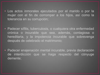 • Los actos inmorales ejecutados por el marido o por la
mujer con el fin de corromper a los hijos, así como la
tolerancia en su corrupción;
• Padecer sífilis, tuberculosis, o cualquiera otra enfermedad
crónica o incurable que sea, además, contagiosa o
hereditaria, y la impotencia incurable que sobrevenga
después de celebrado el matrimonio;
• Padecer enajenación mental incurable, previa declaración
de interdicción que se haga respecto del cónyuge
demente;
 