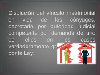Disolución del vínculo matrimonial
en vida de los cónyuges,
decretada por autoridad judicial
competente por demanda de uno
de ellos en los casos
verdaderamente graves señalados
por la Ley.
 