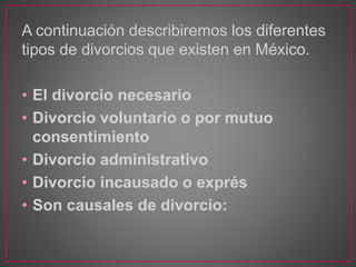A continuación describiremos los diferentes
tipos de divorcios que existen en México.
• El divorcio necesario
• Divorcio voluntario o por mutuo
consentimiento
• Divorcio administrativo
• Divorcio incausado o exprés
• Son causales de divorcio:
 