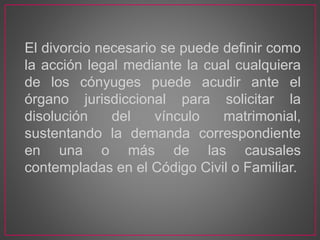 El divorcio necesario se puede definir como
la acción legal mediante la cual cualquiera
de los cónyuges puede acudir ante el
órgano jurisdiccional para solicitar la
disolución del vínculo matrimonial,
sustentando la demanda correspondiente
en una o más de las causales
contempladas en el Código Civil o Familiar.
 