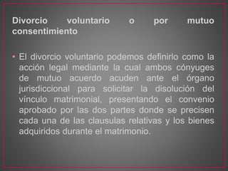 Divorcio voluntario o por mutuo
consentimiento
• El divorcio voluntario podemos definirlo como la
acción legal mediante la cual ambos cónyuges
de mutuo acuerdo acuden ante el órgano
jurisdiccional para solicitar la disolución del
vínculo matrimonial, presentando el convenio
aprobado por las dos partes donde se precisen
cada una de las clausulas relativas y los bienes
adquiridos durante el matrimonio.
 