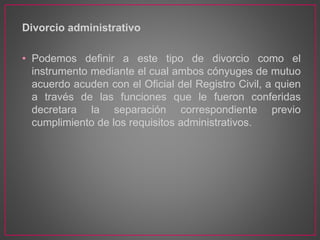 Divorcio administrativo
• Podemos definir a este tipo de divorcio como el
instrumento mediante el cual ambos cónyuges de mutuo
acuerdo acuden con el Oficial del Registro Civil, a quien
a través de las funciones que le fueron conferidas
decretara la separación correspondiente previo
cumplimiento de los requisitos administrativos.
 