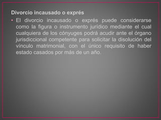 Divorcio incausado o exprés
• El divorcio incausado o exprés puede considerarse
como la figura o instrumento jurídico mediante el cual
cualquiera de los cónyuges podrá acudir ante el órgano
jurisdiccional competente para solicitar la disolución del
vínculo matrimonial, con el único requisito de haber
estado casados por más de un año.
 