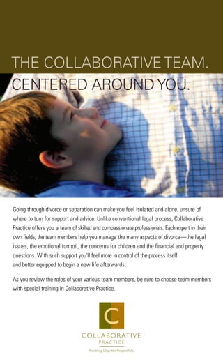 Going through divorce or separation can make you feel isolated and alone, unsure of
where to turn for support and advice. Unlike conventional legal process, Collaborative
Practice offers you a team of skilled and compassionate professionals. Each expert in their
own fields, the team members help you manage the many aspects of divorce—the legal
issues, the emotional turmoil, the concerns for children and the financial and property
questions. With such support you'll feel more in control of the process itself,
and better equipped to begin a new life afterwards.
As you review the roles of your various team members, be sure to choose team members
with special training in Collaborative Practice.
C
THE COLLABORATIVE TEAM.
CENTERED AROUND YOU.
 