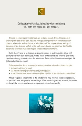 Collaborative Practice. It begins with something
you both can agree on: self-respect.
The end of a marriage or relationship can be tragic enough. Often, the process of
divorcing only adds to the pain. You and your spouse or partner may come to see each
other as adversaries and the divorce as a battleground. You may experience feelings of
confusion, anger, loss and conflict. Under such circumstances, you might find it difficult to
see an end to divorce, much less imagine a hopeful future afterwards.
But it doesn't have to be this way. A growing number of parting couples, along with
other professionals such as lawyers, mental health professionals and financial specialists,
have been seeking a more constructive alternative. These professionals have developed the
Collaborative Practice model.
Collaborative Practice is a reasonable approach to divorce based on three principles:
• A pledge not to go to court
• An honest exchange of information by both spouses
• A solution that takes into account the highest priorities of both adults and their children.
Mutual respect is fundamental to the collaborative way. You may cease being spouses,
but you don't cease being worthy human beings. When respect is given and received, discussions
are likely to be more productive and an agreement reached more easily.
C
 
