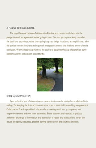 A PLEDGE TO COLLABORATE.
The key difference between Collaborative Practice and conventional divorce is the
pledge to reach an agreement before going to court. You and your spouse keep control of
the decisions yourselves, rather than giving it up to a judge. In order to accomplish that, all of
the parties consent in writing to be part of a respectful process that leads to an out-of-court
resolution. With Collaborative Practice, the goal is to develop effective relationships, solve
problems jointly, and prevent a court battle.
OPEN COMMUNICATION.
Even under the best of circumstances, communication can be strained as a relationship is
ending. Yet keeping the lines of communication open is essential for reaching an agreement.
Collaborative Practice provides for face-to-face meetings with you, your spouse, your
respective lawyers and your team as needed. These sessions are intended to produce
an honest exchange of information and expression of needs and expectations. When the
issues are openly discussed, problem solving can be direct and solutions-oriented.
 