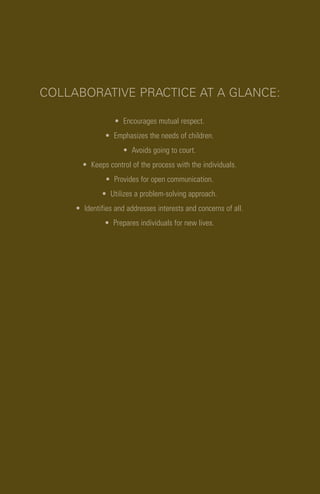 COLLABORATIVE PRACTICE AT A GLANCE:
• Encourages mutual respect.
• Emphasizes the needs of children.
• Avoids going to court.
• Keeps control of the process with the individuals.
• Provides for open communication.
• Utilizes a problem-solving approach.
• Identifies and addresses interests and concerns of all.
• Prepares individuals for new lives.
 