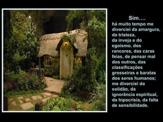 Sim….
há muito tempo me
divorciei da amargura,
da tristeza,
da inveja e do
egoísmo, dos
rancores, das caras
feias, de pensar mal
dos outros, das
classificações
grosseiras e baratas
dos seres humanos;
me divorciei da
solidão, da
ignorância espiritual,
da hipocrisia, da falta
de sensibilidade.
 