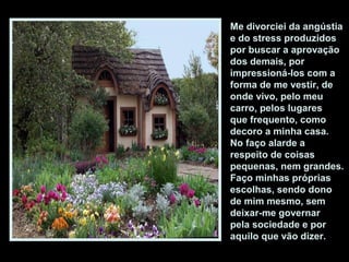 Me divorciei da angústia
e do stress produzidos
por buscar a aprovação
dos demais, por
impressioná-los com a
forma de me vestir, de
onde vivo, pelo meu
carro, pelos lugares
que frequento, como
decoro a minha casa.
No faço alarde a
respeito de coisas
pequenas, nem grandes.
Faço minhas próprias
escolhas, sendo dono
de mim mesmo, sem
deixar-me governar
pela sociedade e por
aquilo que vão dizer.
 