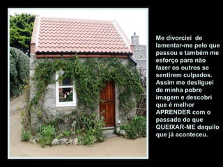 Me divorciei de
lamentar-me pelo que
passou e também me
esforço para não
fazer os outros se
sentirem culpados.
Assim me desliguei
de minha pobre
imagem e descobri
que é melhor
APRENDER com o
passado do que
QUEIXAR-ME daquilo
que já aconteceu.
 