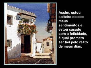 Assim, estou
solteiro desses
maus
sentimentos e
estou casado
com a felicidade,
à qual prometo
ser fiel pelo resto
de meus dias.
 