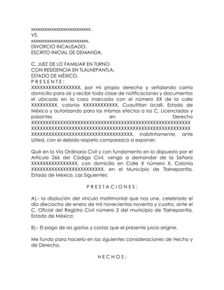 xxxxxxxxxxxxxxxxxxxxxxxxxx.
VS.
xxxxxxxxxxxxxxxxxxxxxxxxx.
DIVORCIO INCAUSADO.
ESCRITO INICIAL DE DEMANDA.
C. JUEZ DE LO FAMILIAR EN TURNO
CON RESIDENCIA EN TLALNEPANTLA,
ESTADO DE MÉXICO.
P R E S E N T E :
XXXXXXXXXXXXXXXXX, por mi propio derecho y señalando como
domicilio para oír y recibir toda clase de notificaciones y documentos
el ubicado en la casa marcada con el número XX de la calle
XXXXXXXXX, colonia XXXXXXXXXXXX, Cuautitlan Izcalli, Estado de
México y autorizando para los mismos efectos a los C. Licenciados y
pasantes en Derecho
XXXXXXXXXXXXXXXXXXXXXXXXXXXXXXXXXXXXXXXXXXXXXXXXXXXXXXX
XXXXXXXXXXXXXXXXXXXXXXXXXXXXXXXXXXXXXXXXXXXXXXXXXXXXXXX
XXXXXXXXXXXXXXXXXXXXXXXXXXXXXXXXXXX, indistintamente, ante
Usted, con el debido respeto comparezco a exponer:
Qué en la Vía Ordinaria Civil y con fundamento en lo dispuesto por el
Artículo 266 del Código Civil, vengo a demandar de la Señora
XXXXXXXXXXXXXXXX, con domicilio en Calle X número X, Colonia
XXXXXXXXXXXXXXXXXXXXXXXXX, en el Municipio de Tlalnepantla,
Estado de México, Las Siguientes:
P R E S T A C I O N E S :
A).- la disolución del vínculo matrimonial que nos une, celebrado el
día dieciocho de enero de mil novecientos noventa y cuatro, ante el
C. Oficial del Registro Civil número 2 del municipio de Tlalnepantla,
Estado de México;
B).- El pago de los gastos y costas que el presente juicio origine.
Me fundo para hacerlo en las siguientes consideraciones de Hecho y
de Derecho.
H E C H O S :
 