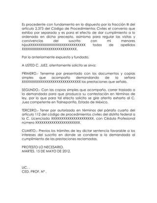 Es procedente con fundamento en lo dispuesto por la fracción III del
artículo 2.373 del Código de Procedimientos Civiles el convenio que
exhibo por separado y es para el efecto de dar cumplimiento a lo
ordenado en dicho precepto, asimismo para regular las visitas y
convivencias del suscrito con mi menores
hijosXXXXXXXXXXXXXXXXXXXXXXXXXXXX todos de apellidos
XXXXXXXXXXXXXXXXXXXXXXXXXXX.
Por lo anteriormente expuesto y fundado,
A USTED C. JUEZ, atentamente solicito se sirva:
PRIMERO.- Tenerme por presentado con los documentos y copias
simples que acompaño demandando de la señora
XXXXXXXXXXXXXXXXXXXXXXXXXXXXX las prestaciones que señalo.
SEGUNDO.- Con las copias simples que acompaño, correr traslado a
la demandada para que produzca su contestación en términos de
ley, por lo que para tal efecto solicito se gire atento exhorto al C.
Juez competente en Tlalnepantla, Estado de México.
TERCERO.- Tener por autorizado en términos del párrafo cuarto del
artículo 112 del código de procedimientos civiles del distrito federal a
la C. Licenciada XXXXXXXXXXXXXXXXXXXXX, con Cédula Profesional
número XXXXXXXXXXXXXXXXXXXXXX.
CUARTO.- Previos los trámites de ley dictar sentencia favorable a los
intereses del suscrito en donde se condene a la demandada al
cumplimiento de las prestaciones reclamadas.
PROTESTO LO NECESARIO.
MARTES, 15 DE MAYO DE 2012.
LIC. .
CED. PROF. N° .
 