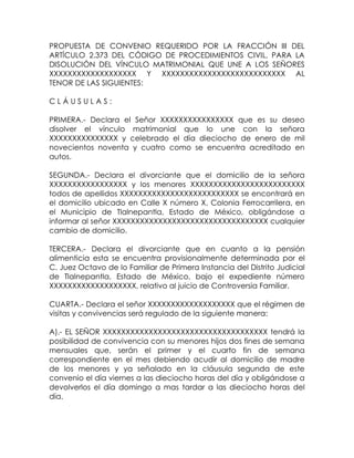 PROPUESTA DE CONVENIO REQUERIDO POR LA FRACCIÓN III DEL
ARTÍCULO 2.373 DEL CÓDIGO DE PROCEDIMIENTOS CIVIL, PARA LA
DISOLUCIÓN DEL VÍNCULO MATRIMONIAL QUE UNE A LOS SEÑORES
XXXXXXXXXXXXXXXXXXX Y XXXXXXXXXXXXXXXXXXXXXXXXXXX AL
TENOR DE LAS SIGUIENTES:
C L Á U S U L A S :
PRIMERA.- Declara el Señor XXXXXXXXXXXXXXXX que es su deseo
disolver el vínculo matrimonial que lo une con la señora
XXXXXXXXXXXXXXX y celebrado el día dieciocho de enero de mil
novecientos noventa y cuatro como se encuentra acreditado en
autos.
SEGUNDA.- Declara el divorciante que el domicilio de la señora
XXXXXXXXXXXXXXXXX y los menores XXXXXXXXXXXXXXXXXXXXXXXXX
todos de apellidos XXXXXXXXXXXXXXXXXXXXXXXXXX se encontrará en
el domicilio ubicado en Calle X número X, Colonia Ferrocarrilera, en
el Municipio de Tlalnepantla, Estado de México, obligándose a
informar al señor XXXXXXXXXXXXXXXXXXXXXXXXXXXXXXXXXX cualquier
cambio de domicilio.
TERCERA.- Declara el divorciante que en cuanto a la pensión
alimenticia esta se encuentra provisionalmente determinada por el
C. Juez Octavo de lo Familiar de Primera Instancia del Distrito Judicial
de Tlalnepantla, Estado de México, bajo el expediente número
XXXXXXXXXXXXXXXXXXX, relativo al juicio de Controversia Familiar.
CUARTA.- Declara el señor XXXXXXXXXXXXXXXXXXX que el régimen de
visitas y convivencias será regulado de la siguiente manera:
A).- EL SEÑOR XXXXXXXXXXXXXXXXXXXXXXXXXXXXXXXXXXXX tendrá la
posibilidad de convivencia con su menores hijos dos fines de semana
mensuales que, serán el primer y el cuarto fin de semana
correspondiente en el mes debiendo acudir al domicilio de madre
de los menores y ya señalado en la cláusula segunda de este
convenio el día viernes a las dieciocho horas del día y obligándose a
devolverlos el día domingo a mas tardar a las dieciocho horas del
día.
 