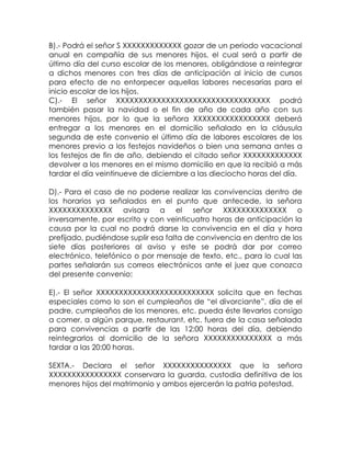 B).- Podrá el señor S XXXXXXXXXXXXX gozar de un periodo vacacional
anual en compañía de sus menores hijos, el cual será a partir de
último día del curso escolar de los menores, obligándose a reintegrar
a dichos menores con tres días de anticipación al inicio de cursos
para efecto de no entorpecer aquellas labores necesarias para el
inicio escolar de los hijos.
C).- El señor XXXXXXXXXXXXXXXXXXXXXXXXXXXXXXXXXX podrá
también pasar la navidad o el fin de año de cada año con sus
menores hijos, por lo que la señora XXXXXXXXXXXXXXXXX deberá
entregar a los menores en el domicilio señalado en la cláusula
segunda de este convenio el último día de labores escolares de los
menores previo a los festejos navideños o bien una semana antes a
los festejos de fin de año, debiendo el citado señor XXXXXXXXXXXXX
devolver a los menores en el mismo domicilio en que la recibió a más
tardar el día veintinueve de diciembre a las dieciocho horas del día.
D).- Para el caso de no poderse realizar las convivencias dentro de
los horarios ya señalados en el punto que antecede, la señora
XXXXXXXXXXXXXX avisara a el señor XXXXXXXXXXXXXX o
inversamente, por escrito y con veinticuatro horas de anticipación la
causa por la cual no podrá darse la convivencia en el día y hora
prefijado, pudiéndose suplir esa falta de convivencia en dentro de los
siete días posteriores al aviso y este se podrá dar por correo
electrónico, telefónico o por mensaje de texto, etc., para lo cual las
partes señalarán sus correos electrónicos ante el juez que conozca
del presente convenio:
E).- El señor XXXXXXXXXXXXXXXXXXXXXXXXXX solicita que en fechas
especiales como lo son el cumpleaños de “el divorciante”, día de el
padre, cumpleaños de los menores, etc. pueda éste llevarlos consigo
a comer, a algún parque, restaurant, etc. fuera de la casa señalada
para convivencias a partir de las 12:00 horas del día, debiendo
reintegrarlos al domicilio de la señora XXXXXXXXXXXXXXX a más
tardar a las 20:00 horas.
SEXTA.- Declara el señor XXXXXXXXXXXXXXX que la señora
XXXXXXXXXXXXXXXX conservara la guarda, custodia definitiva de los
menores hijos del matrimonio y ambos ejercerán la patria potestad.
 