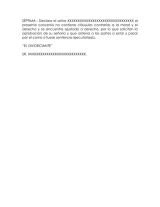 SÉPTIMA.- Declara el señor XXXXXXXXXXXXXXXXXXXXXXXXXXXXXXXX el
presente convenio no contiene cláusulas contrarias a la moral y el
derecho y se encuentra ajustado a derecho, por lo que solicitan la
aprobación de su señoría y que ordena a las partes a estar y pasar
por el como si fuese sentencia ejecutoriada.
“EL DIVORCIANTE”
SR. XXXXXXXXXXXXXXXXXXXXXXXXXXXX.
 