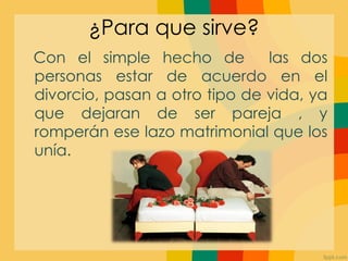 ¿Para que sirve?
Con el simple hecho de         las dos
personas estar de acuerdo en el
divorcio, pasan a otro tipo de vida, ya
que dejaran de ser pareja , y
romperán ese lazo matrimonial que los
unía.
 