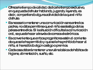 Ofrecerle tiempo de calidad, dedicarle tiempo exclusivo, en que pueda disfrutar hablando, jugando, leyendo, es decir, compartiendo alguna actividad de la que el niño disfrute. Es necesario mantener una comunicación sana entre los padres, no debe permitirse que el niño sea testigo de las peleas entre ellos. Si la situación dificulta la comunicación oral, se puede hacer a través de correos electrónicos.  Es conveniente que ambos progenitores estén al corriente de que se le ha permitido y que se le ha prohibido hacer al niño, si ha recibido algún castigo o premios.  Cada casa deberá mantener una rutina básica de hábitos de higiene, alimentación, sueño, etc. 
