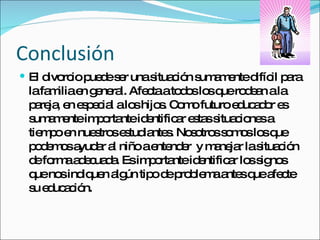 Conclusión El divorcio puede ser una situación sumamente difícil para la familia en general. Afecta a todos los que rodean a la pareja, en especial a los hijos. Como futuro educador es sumamente importante identificar estas situaciones a tiempo en nuestros estudiantes. Nosotros somos los que podemos ayudar al niño a entender  y manejar la situación de forma adecuada. Es importante identificar los signos que nos indiquen algún tipo de problema antes que afecte su educación. 