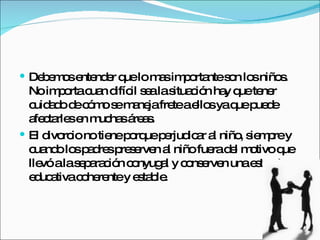 Debemos entender que lo mas importante son los niños. No importa cuan difícil sea la situación hay que tener cuidado de cómo se maneja frete a ellos ya que puede afectarles en muchas áreas. El divorcio no tiene porque perjudicar al niño, siempre y cuando los padres preserven al niño fuera del motivo que llevó a la separación conyugal y conserven una estructura educativa coherente y estable. 