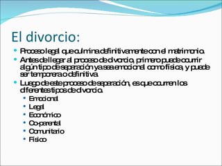 El divorcio: Proceso legal que culmina definitivamente con el matrimonio.  Antes de llegar al proceso de divorcio, primero puede ocurrir algún tipo de separación ya sea emocional como física, y puede ser temporera o definitiva. Luego de este proceso de separación, es que ocurren los diferentes tipos de divorcio. Emocional Legal Económico Co-parental Comunitario Físico 