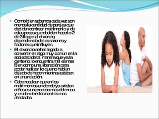 Como bien sabemos cada vez son menos la cantidad de parejas que deciden contraer matrimonio y de estas pocas que deciden hacerlo 2 de 3 llegan al divorcio, dependiendo de las razones y factores que influyan. El divorcio se ha llegado a convertir en algo muy común en la sociedad de tal manera que ya la gente no lo encuentra mal es mas bien como una liberación para poder realizar lo que no habían dejado de hacer mientras estaban en una relación. Cabe recalcar que en los matrimonios en donde ya existen niños es un proceso mas doloroso y en donde estos son los mas afectados. 