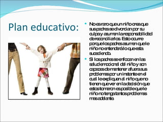 Plan educativo: No es raro que un niño crea que sus padres se divorcian por su culpa y asumen la responsabilidad de reconciliarlos. Esto ocurre porque los padres asumen que le niño no entenderá lo que esta sucediendo.  Si los padres se enfocan en las salud emocional del niño y son capaces de mantener afuera sus problemas por un instante en el cual le expliquen al niño que no tienen que ver en la decisión que estos tomaron es posible que le niño no tenga tantos problemas mas adelante. 