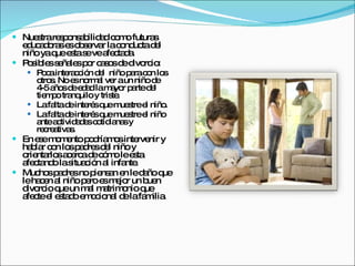 Nuestra responsabilidad como futuras educadoras es observar la conducta del niño ya que esta se ve afectada.  Posibles señales por casos de divorcio: Poca interacción del  niño para con los otros. No es normal ver a un niño de 4-5 años de edad la mayor parte del tiempo tranquilo y triste. La falta de interés que muestre el niño.  La falta de interés que muestre el niño ante actividades cotidianas y recreativas. En ese momento podríamos intervenir y hablar con los padres del niño y orientarlos acerca de cómo le esta afectando la situación al infante. Muchos padres no piensan en le daño que le hacen al niño pero es mejor un buen divorcio que un mal matrimonio que afecte el estado emocional de la familia. 