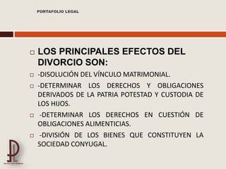  LOS PRINCIPALES EFECTOS DEL
DIVORCIO SON:
 -DISOLUCIÓN DEL VÍNCULO MATRIMONIAL.
 -DETERMINAR LOS DERECHOS Y OBLIGACIONES
DERIVADOS DE LA PATRIA POTESTAD Y CUSTODIA DE
LOS HIJOS.
 -DETERMINAR LOS DERECHOS EN CUESTIÓN DE
OBLIGACIONES ALIMENTICIAS.
 -DIVISIÓN DE LOS BIENES QUE CONSTITUYEN LA
SOCIEDAD CONYUGAL.
PORTAFOLIO LEGAL
 