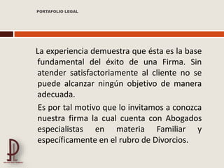 La experiencia demuestra que ésta es la base
fundamental del éxito de una Firma. Sin
atender satisfactoriamente al cliente no se
puede alcanzar ningún objetivo de manera
adecuada.
Es por tal motivo que lo invitamos a conozca
nuestra firma la cual cuenta con Abogados
especialistas en materia Familiar y
específicamente en el rubro de Divorcios.
PORTAFOLIO LEGAL
 