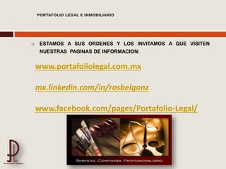 PORTAFOLIO LEGAL E INMOBILIARIO
 ESTAMOS A SUS ORDENES Y LOS INVITAMOS A QUE VISITEN
NUESTRAS PAGINAS DE INFORMACION:
www.portafoliolegal.com.mx
mx.linkedin.com/in/rosbelgonz
www.facebook.com/pages/Portafolio-Legal/
 