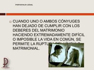  CUANDO UNO O AMBOS CÓNYUGES
HAN DEJADO DE CUMPLIR CON LOS
DEBERES DEL MATRIMONIO
HACIENDO EXTREMADAMENTE DIFÍCIL
O IMPOSIBLE LA VIDA EN COMÚN, SE
PERMITE LA RUPTURA DEL VÍNCULO
MATRIMONIAL.
PORTAFOLIO LEGAL
 