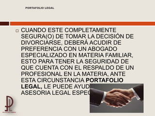  CUANDO ESTE COMPLETAMENTE
SEGURA(O) DE TOMAR LA DECISIÓN DE
DIVORCIARSE, DEBERÁ ACUDIR DE
PREFERENCIA CON UN ABOGADO
ESPECIALIZADO EN MATERIA FAMILIAR,
ESTO PARA TENER LA SEGURIDAD DE
QUE CUENTA CON EL RESPALDO DE UN
PROFESIONAL EN LA MATERIA, ANTE
ESTA CIRCUNSTANCIA PORTAFOLIO
LEGAL, LE PUEDE AYUDAR CON UNA
ASESORIA LEGAL ESPECIALIZADA.
PORTAFOLIO LEGAL
 