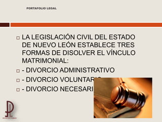  LA LEGISLACIÓN CIVIL DEL ESTADO
DE NUEVO LEÓN ESTABLECE TRES
FORMAS DE DISOLVER EL VÍNCULO
MATRIMONIAL:
 - DIVORCIO ADMINISTRATIVO
 - DIVORCIO VOLUNTARIO
 - DIVORCIO NECESARIO
PORTAFOLIO LEGAL
 