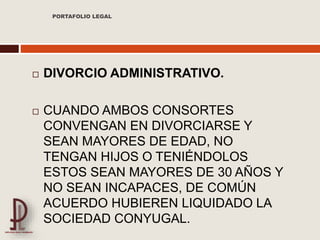  DIVORCIO ADMINISTRATIVO.
 CUANDO AMBOS CONSORTES
CONVENGAN EN DIVORCIARSE Y
SEAN MAYORES DE EDAD, NO
TENGAN HIJOS O TENIÉNDOLOS
ESTOS SEAN MAYORES DE 30 AÑOS Y
NO SEAN INCAPACES, DE COMÚN
ACUERDO HUBIEREN LIQUIDADO LA
SOCIEDAD CONYUGAL.
PORTAFOLIO LEGAL
 