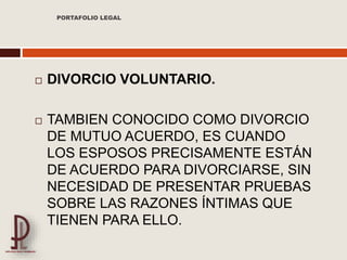  DIVORCIO VOLUNTARIO.
 TAMBIEN CONOCIDO COMO DIVORCIO
DE MUTUO ACUERDO, ES CUANDO
LOS ESPOSOS PRECISAMENTE ESTÁN
DE ACUERDO PARA DIVORCIARSE, SIN
NECESIDAD DE PRESENTAR PRUEBAS
SOBRE LAS RAZONES ÍNTIMAS QUE
TIENEN PARA ELLO.
PORTAFOLIO LEGAL
 