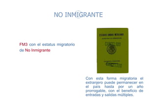 NO INMIGRANTE 
FM3 con el estatus migratorio 
de No Inmigrante 
Con esta forma migratoria el 
extranjero puede permanecer en 
el país hasta por un año 
prorrogable, con el beneficio de 
entradas y salidas múltiples. 
 