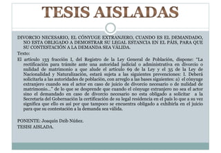 DIVORCIO NECESARIO, EL CÓNYUGE EXTRANJERO, CUANDO ES EL DEMANDADO, 
NO ESTA OBLIGADO A DEMOSTRAR SU LEGAL ESTANCIA EN EL PÁIS, PARA QUE 
SU CONTESTACIÓN A LA DEMANDA SEA VÁLIDA. 
Texto: 
El artículo 133 fracción I, del Registro de la Ley General de Población, dispone: “La 
rectificación para trámite ante una autoridad judicial o administrativa en divorcio o 
nulidad de matrimonio a que alude el artículo 69 de la Ley y el 35 de la Ley de 
Nacionalidad y Naturalización, estará sujeta a las siguientes prevenciones: I. Deberá 
solicitarla a las autoridades de población, con arreglo a las bases siguientes: a) el cónyuge 
extranjero cuando sea el actor en caso de juicio de divorcio necesario o de nulidad de 
matrimonio…” de lo que se desprende que cuando el cónyuge extranjero no sea el actor 
sino el demandado en caso de divorcio necesario no esta obligado a solicitar a la 
Secretaría del Gobernación la certificación de su legal residencia en el país lo que a su vez 
significa que ello es así por que tampoco se encuentra obligado a exhibirla en el juicio 
para que su contestación a la demanda sea válida. 
PONENTE: Joaquín Dzib Núñez. 
TESISI AISLADA. 
 