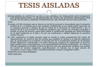 EXTRANJEROS. EL ARTÍCULO 69 DE LA LEY GENERAL DE POBLACIÓN QUE ESTABLECE 
LOS REQUISITOS PARA LA TRAMITACIÓN DE JUICIO DE DIVORCIO PROPUESTO POR 
ELLOS, NO INVADE LA ESFERA COMPETENCIAL DEL ESTADO DE AGUASCALIENTES. 
Texto: 
El estado civil del extranjero que se interne en territorio nacional es trascendente para la situación 
jurídica de el y su familia, por lo que cualquier modificación en ese estado puede repercutir en 
su categoría personal o familia; de ahí el control de la Secretaría de Gobernación y que el 
artículo 69 de la Ley General de Población establezca que cuando un extranjero proponga y 
tramite un juicio de divorcio, aquel debe exhibir la certificación expedida por dicha Secretaría 
de su legal residencia en el país y de que sus condiciones y calidad migratoria le permiten 
realizar ese acto. 
En tales condiciones el citado precepto legal no invade la esfera competencial del estado de 
Aguascalientes, en virtud de que las normas que establece se limitan a la materia migratoria 
que, de conformidad con el artículo 73 fracción XVI de la Constitución Política de los Estados 
Unidos Mexicanos, corresponde a la esfera federal sin ocuparse de reglamentar el divorcio, 
figura jurídica que se deja incólume y a la responsabilidad del estado mencionado. Por tanto, el 
artículo impugnado no prohíbe el juicio de divorcio sino que únicamente establece una medida 
de control en materia migratoria, específicamente en relación con la legal estancia de 
extranjeros, lo que, según se dijo, constitucionalmente compete al legislador federa 
PONENTE:JUAN DIAZ ROMERO. 
TESIS AISLADA. 
 