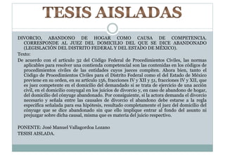 DIVORCIO, ABANDONO DE HOGAR COMO CAUSA DE COMPETENCIA. 
CORRESPONDE AL JUEZ DEL DOMICILIO DEL QUE SE DICE ABANDONADO 
(LEGISLACIÓN DEL DISTRITO FEDERAL Y DEL ESTADO DE MÉXICO). 
Texto: 
De acuerdo con el artículo 32 del Código Federal de Procedimientos Civiles, las normas 
aplicables para resolver una contienda competencial son las contenidas en los códigos de 
procedimientos civiles de las entidades cuyos jueces compiten. Ahora bien, tanto el 
Código de Procedimientos Civiles para el Distrito Federal como el del Estado de México 
previene en su orden, en su artículo 156, fracciones IV y XII y 51, fracciones IV y XII, que 
es juez competente en el domicilio del demandado si se trata de ejercicio de una acción 
civil, en el domicilio conyugal en los juicios de divorcio y, en caso de abandono de hogar, 
del domicilio del cónyuge abandonado. Por consiguiente, si la actora demanda el divorcio 
necesario y señala entre las causales de divorcio el abandono debe estarse a la regla 
especifica señalada para esa hipótesis, resultado completamente el juez del domicilio del 
cónyuge que se dice abandonado sin que ello implique entrar al fondo del asunto ni 
prejuzgar sobre dicha causal, misma que es materia del juicio respectivo. 
PONENTE: José Manuel Vallagordoa Lozano 
TESISI AISLADA. 
 