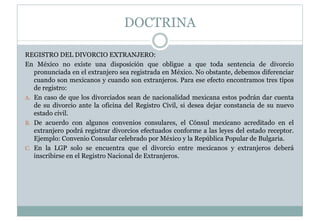 DOCTRINA 
REGISTRO DEL DIVORCIO EXTRANJERO: 
En México no existe una disposición que obligue a que toda sentencia de divorcio 
pronunciada en el extranjero sea registrada en México. No obstante, debemos diferenciar 
cuando son mexicanos y cuando son extranjeros. Para ese efecto encontramos tres tipos 
de registro: 
A. En caso de que los divorciados sean de nacionalidad mexicana estos podrán dar cuenta 
de su divorcio ante la oficina del Registro Civil, si desea dejar constancia de su nuevo 
estado civil. 
B. De acuerdo con algunos convenios consulares, el Cónsul mexicano acreditado en el 
extranjero podrá registrar divorcios efectuados conforme a las leyes del estado receptor. 
Ejemplo: Convenio Consular celebrado por México y la República Popular de Bulgaria. 
C. En la LGP solo se encuentra que el divorcio entre mexicanos y extranjeros deberá 
inscribirse en el Registro Nacional de Extranjeros. 
 