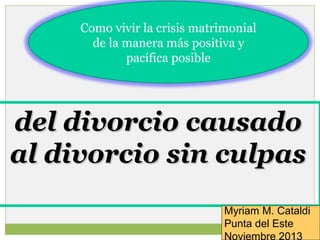 Como vivir la crisis matrimonial
de la manera más positiva y
pacífica posible

del divorcio causado
al divorcio sin culpas
Myriam M. Cataldi
Punta del Este
Noviembre 2013

 