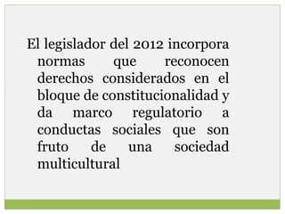 El legislador del 2012 incorpora
normas
que
reconocen
derechos considerados en el
bloque de constitucionalidad y
da marco regulatorio a
conductas sociales que son
fruto
de
una
sociedad
multicultural

 
