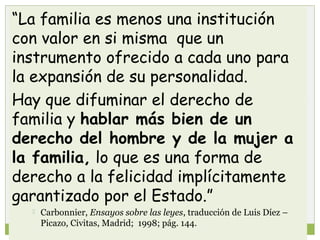 “La familia es menos una institución
con valor en si misma que un
instrumento ofrecido a cada uno para
la expansión de su personalidad.
Hay que difuminar el derecho de
familia y hablar más bien de un
derecho del hombre y de la mujer a
la familia, lo que es una forma de
derecho a la felicidad implícitamente
garantizado por el Estado.”


Carbonnier, Ensayos sobre las leyes, traducción de Luis Díez –
Picazo, Civitas, Madrid; 1998; pág. 144.
3

 
